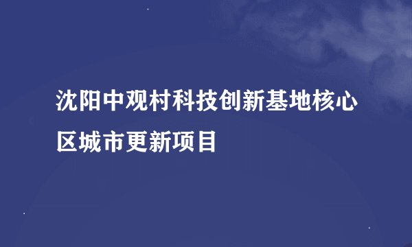 沈阳中观村科技创新基地核心区城市更新项目