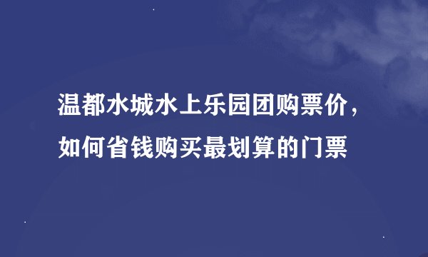温都水城水上乐园团购票价，如何省钱购买最划算的门票