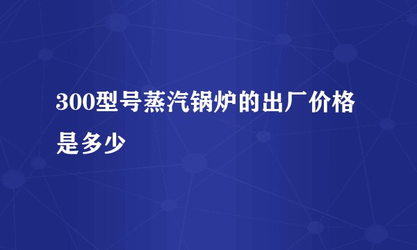 300型号蒸汽锅炉的出厂价格是多少
