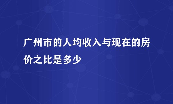 广州市的人均收入与现在的房价之比是多少