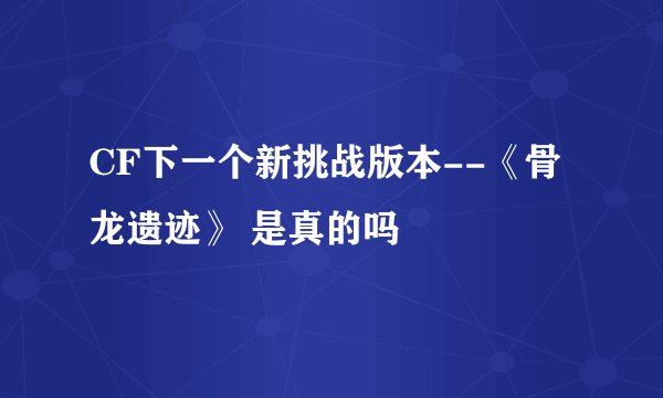 CF下一个新挑战版本--《骨龙遗迹》 是真的吗