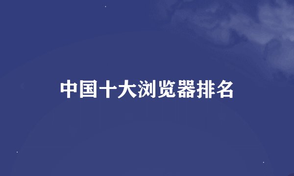 中国十大浏览器排名