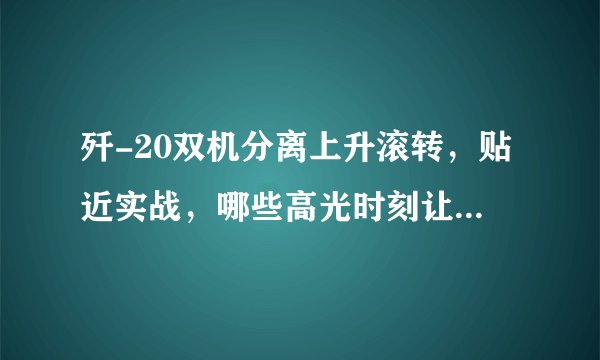歼-20双机分离上升滚转，贴近实战，哪些高光时刻让你震惊？