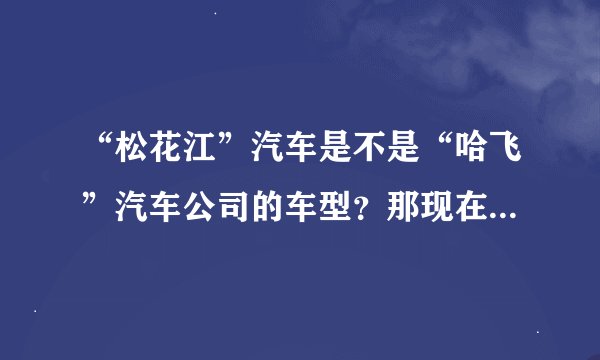 “松花江”汽车是不是“哈飞”汽车公司的车型？那现在还在生产吗？谢谢！