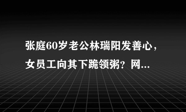 张庭60岁老公林瑞阳发善心，女员工向其下跪领粥？网友：太卑微