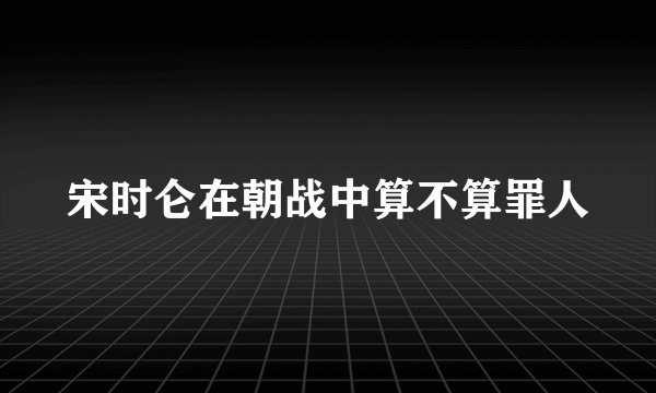 宋时仑在朝战中算不算罪人