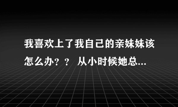 我喜欢上了我自己的亲妹妹该怎么办？？ 从小时候她总是缠着我，对我特别好，慢慢的发现我真的离不开她了