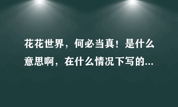 花花世界，何必当真！是什么意思啊，在什么情况下写的！女生写的