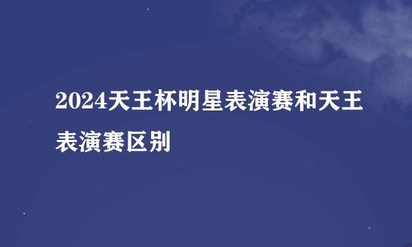 2024天王杯明星表演赛和天王表演赛区别