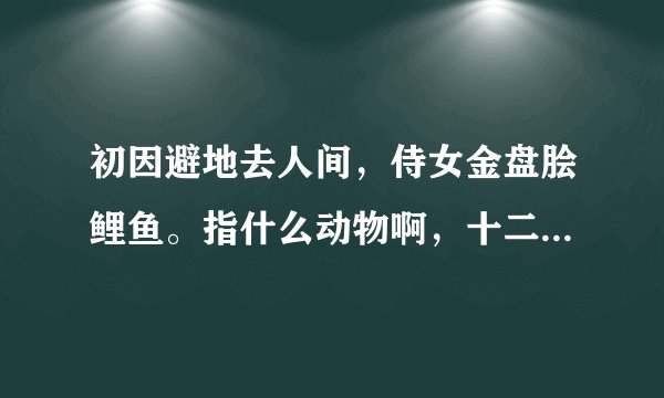 初因避地去人间，侍女金盘脍鲤鱼。指什么动物啊，十二生肖中的，求解。？