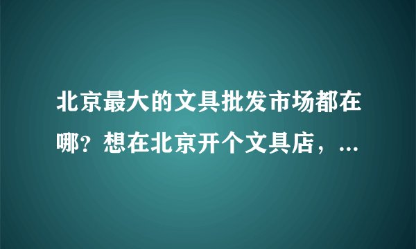 北京最大的文具批发市场都在哪？想在北京开个文具店，但是不知道去哪找货源啊？求各位指点啊？