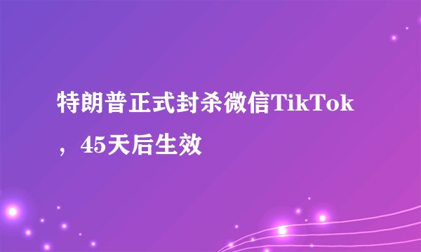 特朗普正式封杀微信TikTok，45天后生效