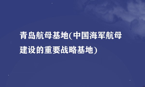 青岛航母基地(中国海军航母建设的重要战略基地)