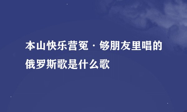 本山快乐营冤·够朋友里唱的俄罗斯歌是什么歌