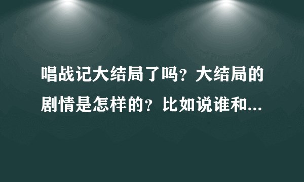 唱战记大结局了吗？大结局的剧情是怎样的？比如说谁和谁在一起了，结局怎么样，然后谁谁谁结局怎么样