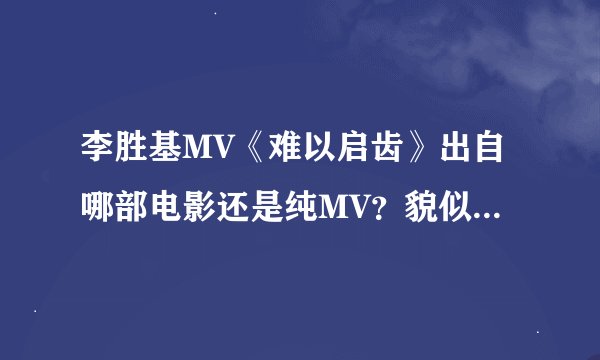 李胜基MV《难以启齿》出自哪部电影还是纯MV？貌似挺长的MV应该是出自电影吧？自己没能力找到，帮帮我。