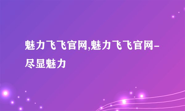 魅力飞飞官网,魅力飞飞官网-尽显魅力