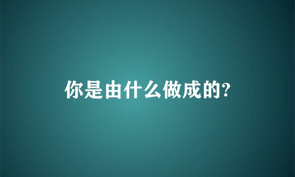你是由什么做成的?