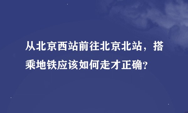 从北京西站前往北京北站，搭乘地铁应该如何走才正确？