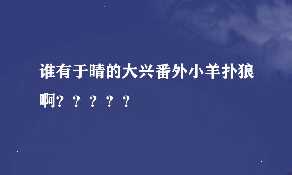 谁有于晴的大兴番外小羊扑狼啊？？？？？