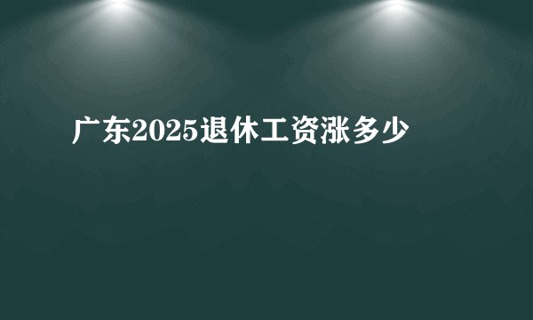 广东2025退休工资涨多少