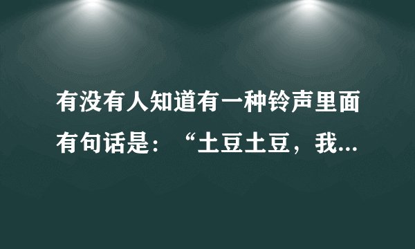 有没有人知道有一种铃声里面有句话是：“土豆土豆，我是地瓜！”？
