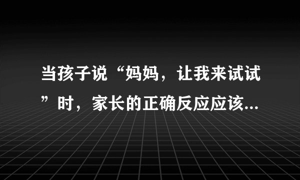当孩子说“妈妈，让我来试试”时，家长的正确反应应该是怎样的？