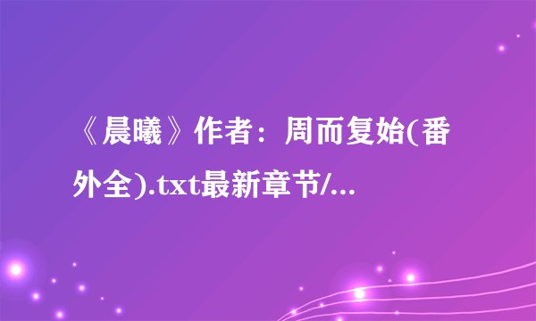 《晨曦》作者：周而复始(番外全).txt最新章节/全集txt免费下载