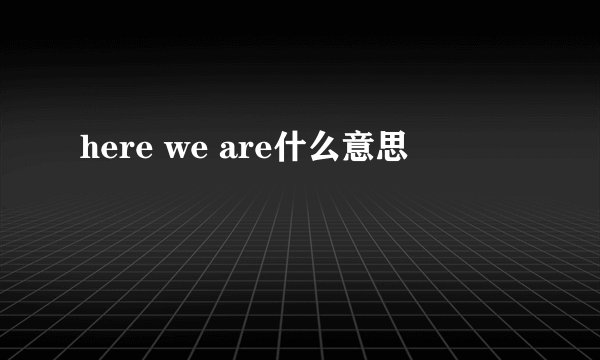 here we are什么意思