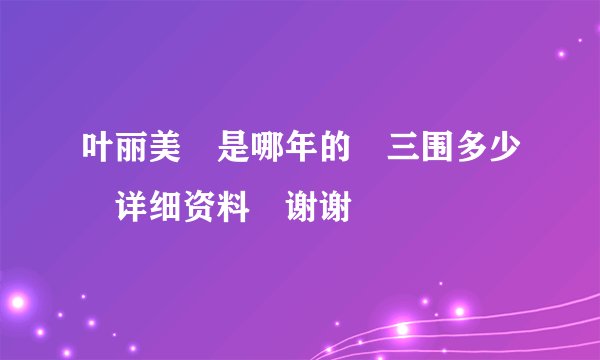 叶丽美 是哪年的 三围多少 详细资料 谢谢
