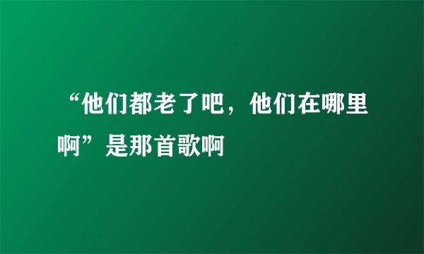 “他们都老了吧，他们在哪里啊”是那首歌啊