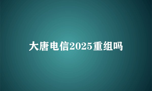 大唐电信2025重组吗