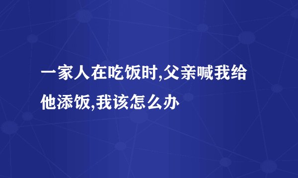 一家人在吃饭时,父亲喊我给他添饭,我该怎么办