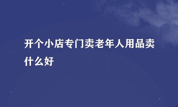 开个小店专门卖老年人用品卖什么好