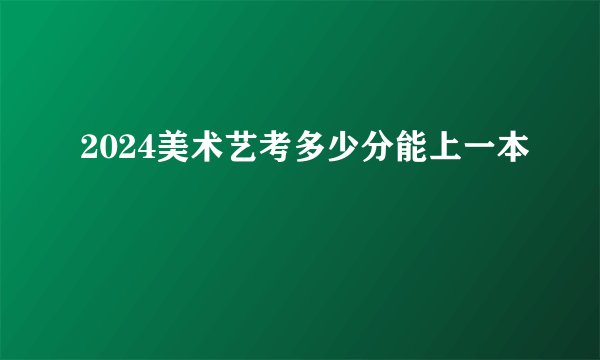 2024美术艺考多少分能上一本