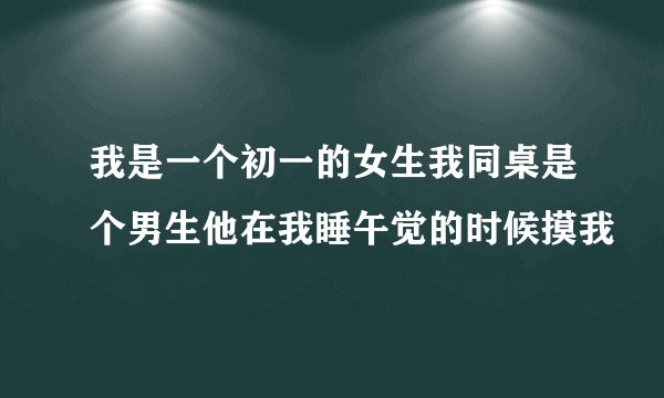 我是一个初一的女生我同桌是个男生他在我睡午觉的时候摸我