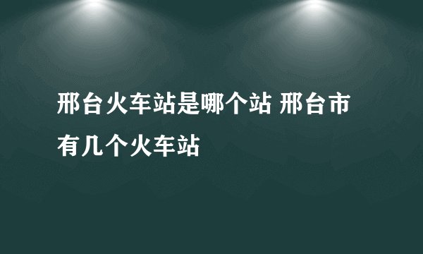 邢台火车站是哪个站 邢台市有几个火车站