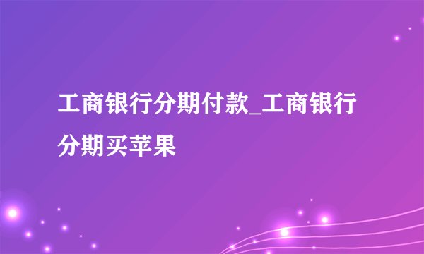 工商银行分期付款_工商银行分期买苹果