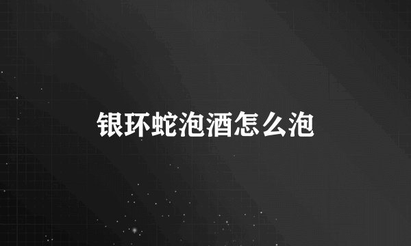 银环蛇泡酒怎么泡