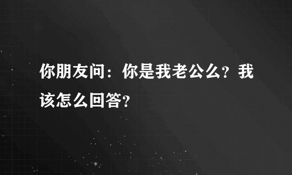 你朋友问：你是我老公么？我该怎么回答？