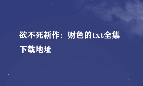 欲不死新作：财色的txt全集下载地址