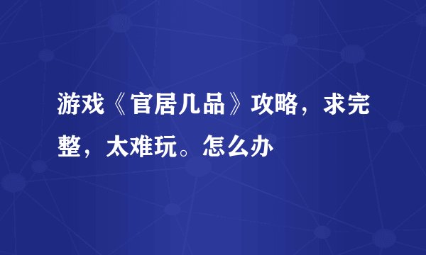 游戏《官居几品》攻略，求完整，太难玩。怎么办