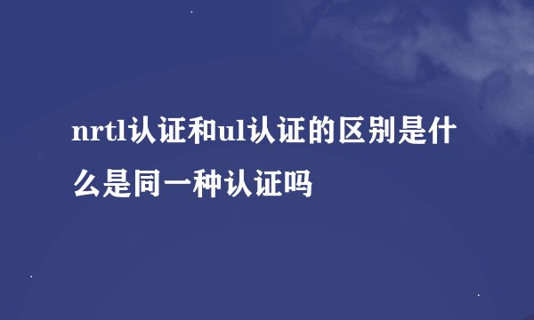 nrtl认证和ul认证的区别是什么是同一种认证吗
