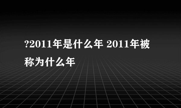 ?2011年是什么年 2011年被称为什么年