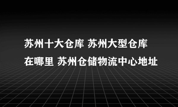 苏州十大仓库 苏州大型仓库在哪里 苏州仓储物流中心地址