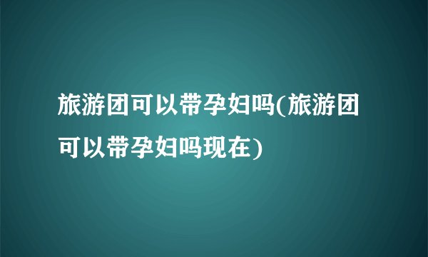 旅游团可以带孕妇吗(旅游团可以带孕妇吗现在)