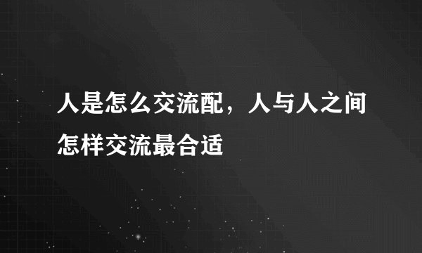 人是怎么交流配，人与人之间怎样交流最合适