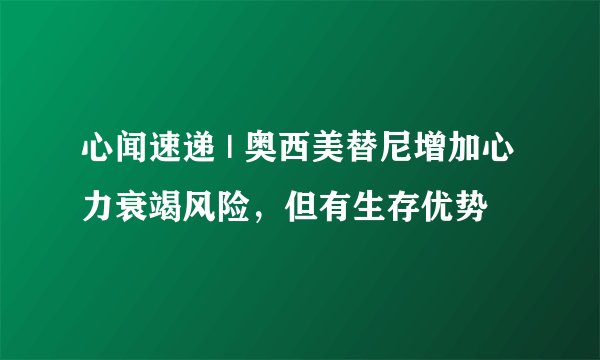 心闻速递 | 奥西美替尼增加心力衰竭风险，但有生存优势