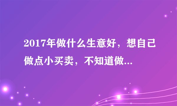 2017年做什么生意好，想自己做点小买卖，不知道做啥好？求支招，跪谢