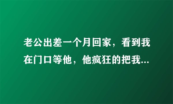 老公出差一个月回家，看到我在门口等他，他疯狂的把我抱起来，抱到卧室里疯狂脱下我的衣服就跟我那个，他